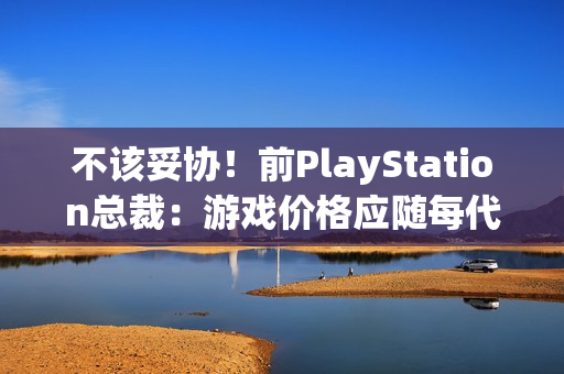 不该妥协！前PlayStation总裁：游戏价格应随每代主机增长