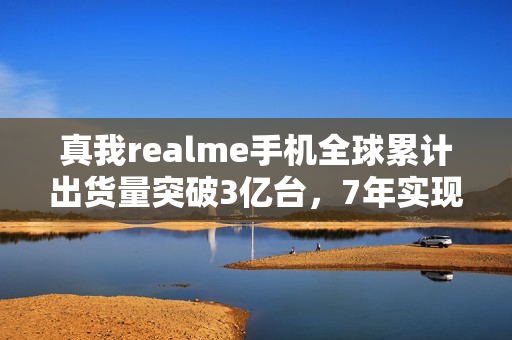 真我realme手机全球累计出货量突破3亿台，7年实现跨越式增长
