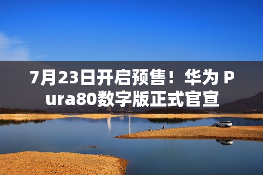 7月23日开启预售！华为 Pura80数字版正式官宣