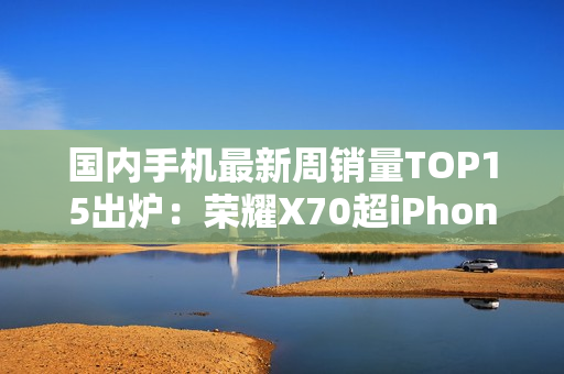 国内手机最新周销量TOP15出炉：荣耀X70超iPhone 16