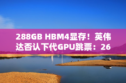 288GB HBM4显存！英伟达否认下代GPU跳票：26年就上