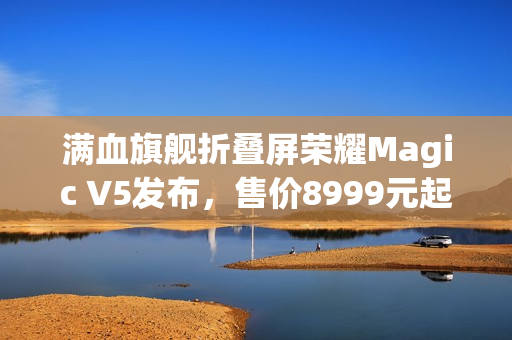 满血旗舰折叠屏荣耀Magic V5发布，售价8999元起