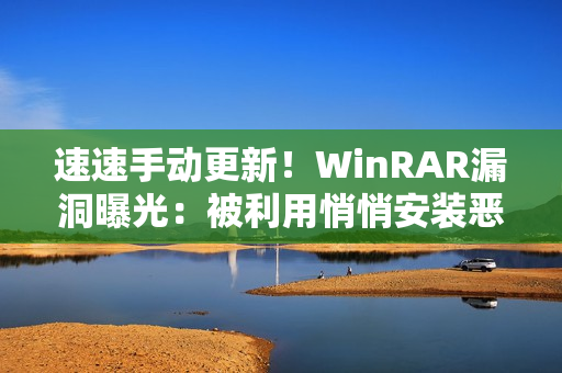 速速手动更新！WinRAR漏洞曝光：被利用悄悄安装恶意软件