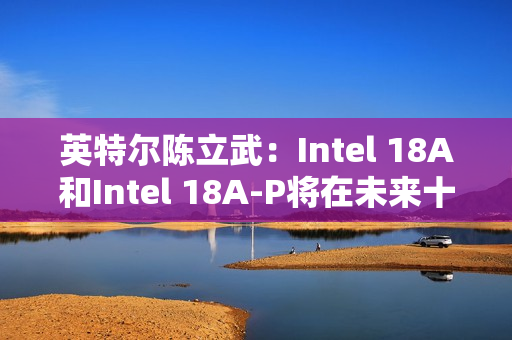 英特尔陈立武：Intel 18A和Intel 18A-P将在未来十年持续推动可观的晶圆产能