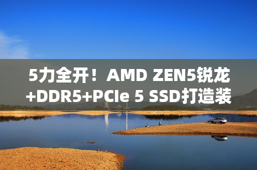 5力全开!AMD ZEN5锐龙+DDR5+PCIe 5 SSD打造装机首选组合 5力全开!AMD ZEN5锐龙+DDR5+PCIe 5 SSD打造装机首选组合