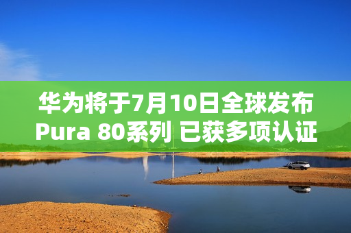 华为将于7月10日全球发布Pura 80系列 已获多项认证