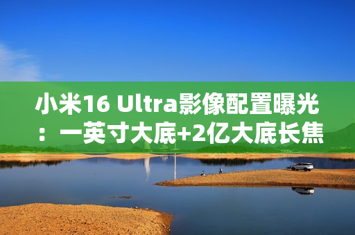 小米16 Ultra影像配置曝光：一英寸大底+2亿大底长焦