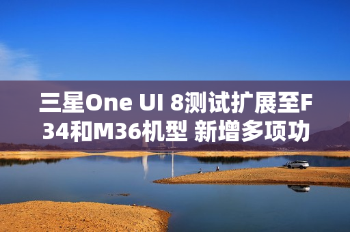 三星One UI 8测试扩展至F34和M36机型 新增多项功能