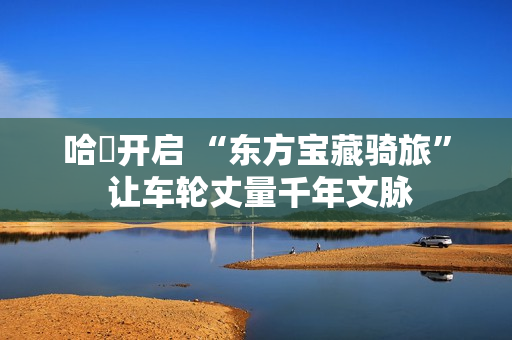 哈啰开启 “东方宝藏骑旅” 让车轮丈量千年文脉