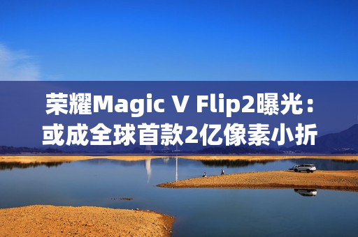 荣耀Magic V Flip2曝光：或成全球首款2亿像素小折叠，续航影像双突破