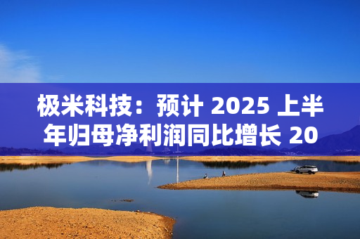 极米科技：预计 2025 上半年归母净利润同比增长 2062.33%