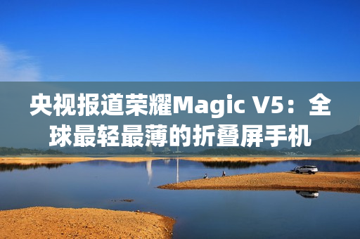 央视报道荣耀Magic V5：全球最轻最薄的折叠屏手机