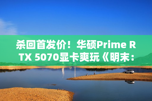 杀回首发价！华硕Prime RTX 5070显卡爽玩《明末：渊虚之羽》