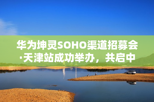 华为坤灵SOHO渠道招募会·天津站成功举办，共启中小企业数智化新未来