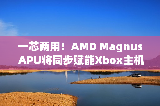 一芯两用！AMD Magnus APU将同步赋能Xbox主机/PC 提升游戏兼容性
