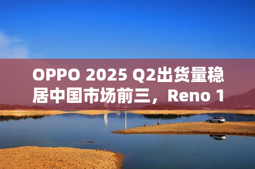 OPPO 2025 Q2出货量稳居中国市场前三，Reno 14系列成“高考后换机首选”