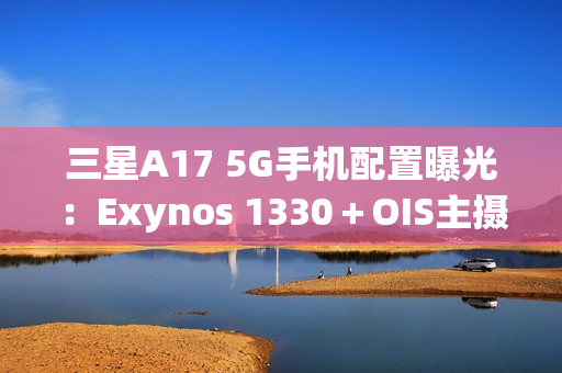三星A17 5G手机配置曝光：Exynos 1330＋OIS主摄镜头