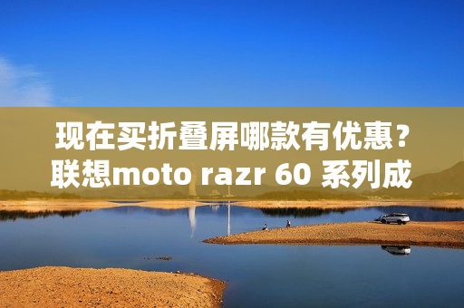 现在买折叠屏哪款有优惠？联想moto razr 60 系列成为高校热选新机