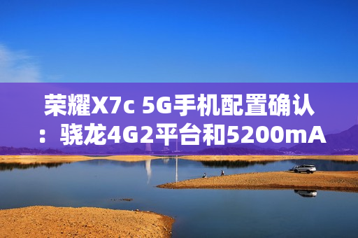 荣耀X7c 5G手机配置确认:骁龙4G2平台和5200mAh电池 荣耀X7c 5G手机配置确认:骁龙4G2平台和5200mAh电池