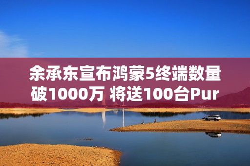 余承东宣布鸿蒙5终端数量破1000万 将送100台Pura 80