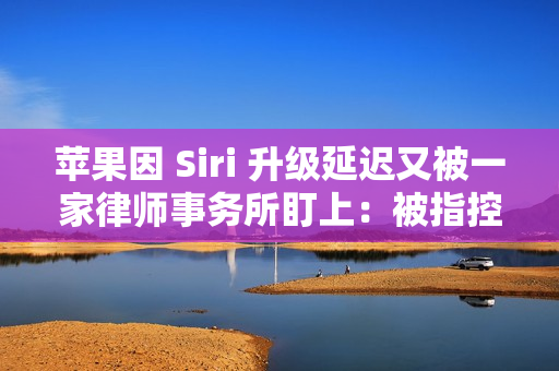 苹果因 Siri 升级延迟又被一家律师事务所盯上：被指控证券欺诈