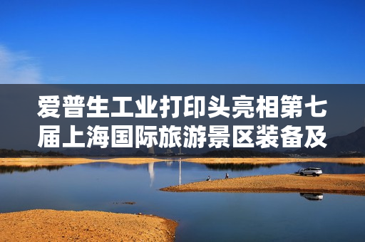 爱普生工业打印头亮相第七届上海国际旅游景区装备及乐园博览会