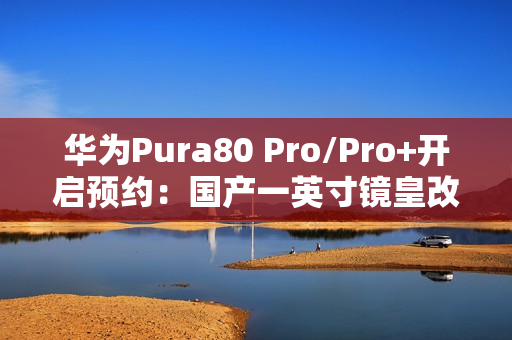 华为Pura80 Pro/Pro+开启预约：国产一英寸镜皇改写影像规则