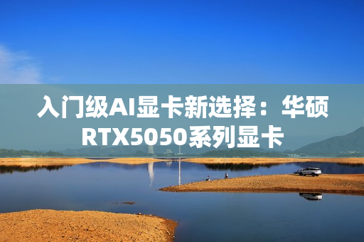 入门级AI显卡新选择：华硕RTX5050系列显卡