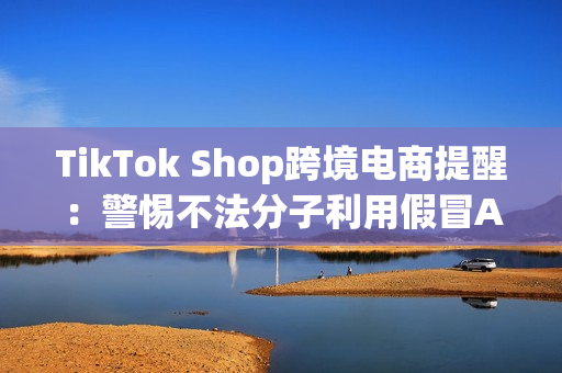 TikTok Shop跨境电商提醒：警惕不法分子利用假冒APP诈骗