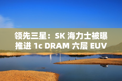 领先三星：SK 海力士被曝推进 1c DRAM 六层 EUV 工艺