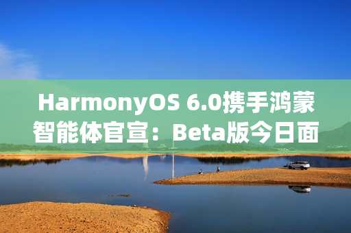 HarmonyOS 6.0携手鸿蒙智能体官宣:Beta版今日面向开发者启动! HarmonyOS 6.0携手鸿蒙智能体官宣:Beta版今日面向开发者启动!