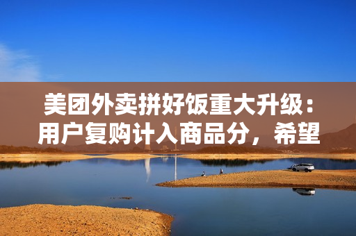 美团外卖拼好饭重大升级：用户复购计入商品分，希望摆脱低价内卷困局