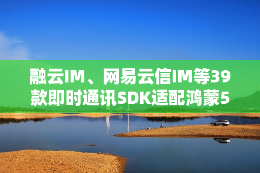 融云IM、网易云信IM等39款即时通讯SDK适配鸿蒙5  社交协作更高效