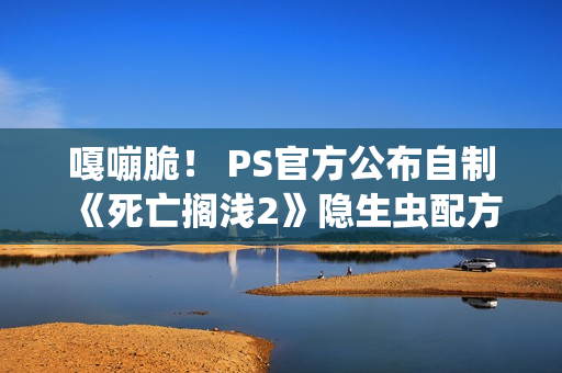 嘎嘣脆！ PS官方公布自制《死亡搁浅2》隐生虫配方