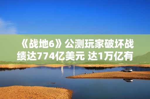 《战地6》公测玩家破坏战绩达774亿美元 达1万亿有皮肤