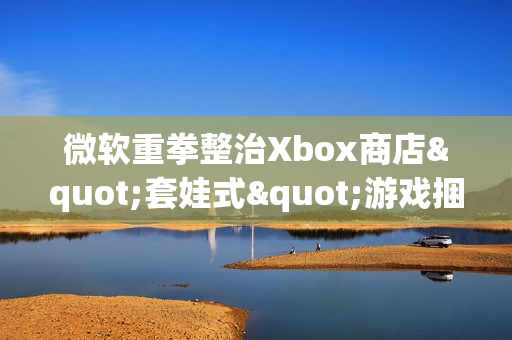 微软重拳整治Xbox商店"套娃式"游戏捆绑包泛滥现象