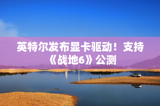 英特尔发布显卡驱动！支持《战地6》公测