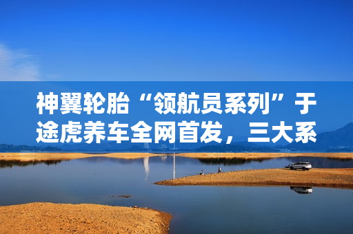 神翼轮胎“领航员系列”于途虎养车全网首发，三大系列覆盖多元出行需求