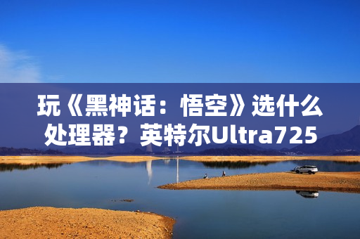 玩《黑神话：悟空》选什么处理器？英特尔Ultra7255HX 实测表现抢眼