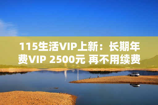 115生活VIP上新：长期年费VIP 2500元 再不用续费