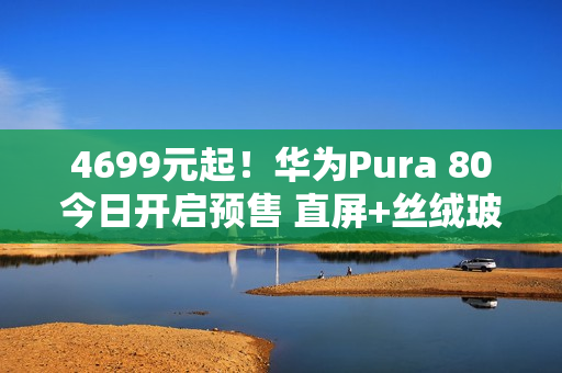 4699元起！华为Pura 80今日开启预售 直屏+丝绒玻璃