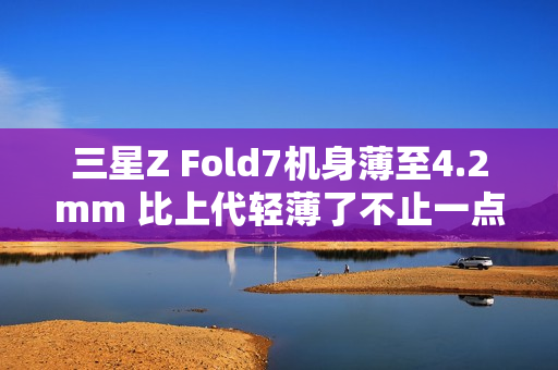 三星Z Fold7机身薄至4.2mm 比上代轻薄了不止一点