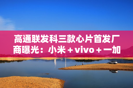 高通联发科三款心片首发厂商曝光：小米＋vivo＋一加