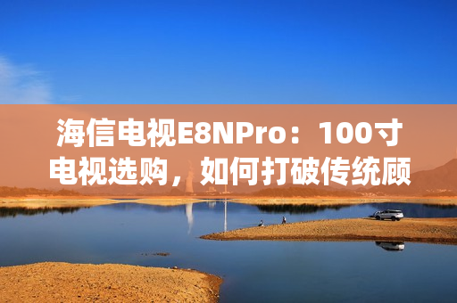 海信电视E8NPro：100寸电视选购，如何打破传统顾虑？