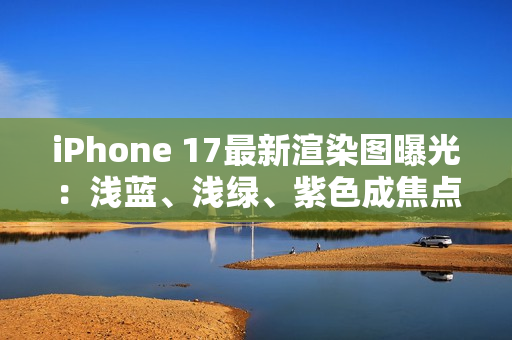 iPhone 17最新渲染图曝光：浅蓝、浅绿、紫色成焦点