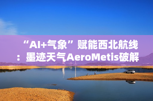 “AI+气象”赋能西北航线：墨迹天气AeroMetis破解复杂天气运营难题