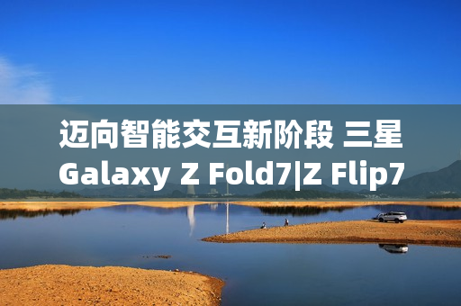 迈向智能交互新阶段 三星Galaxy Z Fold7|Z Flip7实现品质跃升 迈向智能交互新阶段 三星Galaxy Z Fold7|Z Flip7实现品质跃升