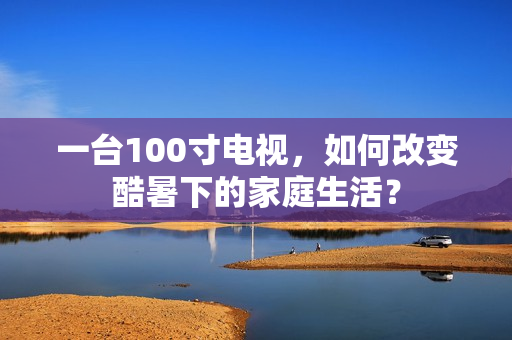 一台100寸电视，如何改变酷暑下的家庭生活？