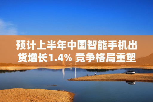 预计上半年中国智能手机出货增长1.4% 竞争格局重塑