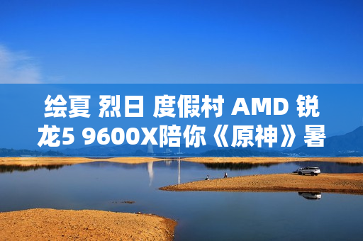 绘夏 烈日 度假村 AMD 锐龙5 9600X陪你《原神》暑假